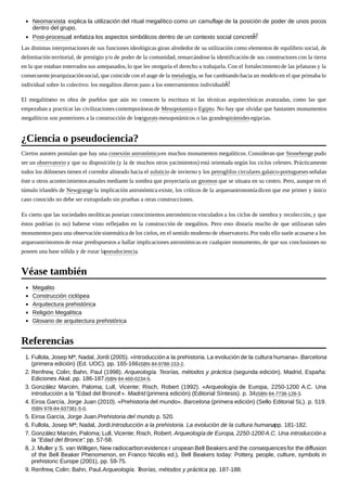 Neomarxista: explica la utilización del ritual megalítico como un camuflaje de la posición de poder de unos pocos
dentro del grupo.
Post-procesual: enfatiza los aspectos simbólicos dentro de un contexto social concreto.12
Las distintas interpretacionesde sus funciones ideológicas giran alrededor de su utilización como elementos de equilibrio social, de
delimitación territorial, de prestigio y/o de poder de la comunidad, remarcándose la identificación de sus constructores con la tierra
en la que estaban enterrados sus antepasados, lo que les otorgaría el derecho a trabajarla. Con el fortalecimientode las jefaturas y la
consecuentejerarquizaciónsocial, que coincide con el auge de la metalurgia, se fue cambiandohacia un modelo en el que primaba lo
individual sobre lo colectivo: los megalitos dieron paso a los enterramientos individuales.13
El megalitismo es obra de pueblos que aún no conocen la escritura ni las técnicas arquitectónicas avanzadas, como las que
empezaban a practicar las civilizaciones contemporáneasde Mesopotamiao Egipto. No hay que olvidar que bastantes monumentos
megalíticos son posteriores a la construcción de loszigurats mesopotámicos o las grandespirámides egipcias.
Ciertos autores postulan que hay una conexión astronómicaen muchos monumentos megalíticos. Consideran que Stonehenge pudo
ser un observatorio y que su disposición (y la de muchos otros yacimientos) está orientada según los ciclos celestes. Prácticamente
todos los dólmenes tienen el corredor alineado hacia el solsticio de invierno y los petroglifos circulares galaico-portuguesesseñalan
éste u otros acontecimientosanuales mediante la sombra que proyectaría un gnomon que se situara en su centro. Pero, aunque en el
túmulo irlandés de Newgrange la implicación astronómica existe, los críticos de la arqueoastronomíadicen que ese primer y único
caso conocido no debe ser extrapolado sin pruebas a otras construcciones.
Es cierto que las sociedades neolíticas poseían conocimientos astronómicos vinculados a los ciclos de siembra y recolección, y que
éstos podrían (o no) haberse visto reflejados en la construcción de megalitos. Pero esto distaría mucho de que utilizaran tales
monumentospara una observación sistemáticade los cielos, en el sentido moderno de observatorio.Por todo ello suele acusarse a los
arqueoastrónomosde estar predispuestos a hallar implicaciones astronómicas en cualquier monumento, de que sus conclusiones no
poseen una base sólida y de rozar lapseudociencia.
Megalito
Construcción ciclópea
Arquitectura prehistórica
Religión Megalítica
Glosario de arquitectura prehistórica
1. Fullola, Josep Mª; Nadal, Jordi (2005). «Introduccióna la prehistoria. La evolución de la cultura humana». Barcelona
(primera edición) (Ed. UOC). pp. 165-166.ISBN 84-9788-153-2.
2. Renfrew, Colin; Bahn, Paul (1998). Arqueología. Teorías, métodos y práctica (segunda edición). Madrid, España:
Ediciones Akal. pp. 186-187.ISBN 84-460-0234-5.
3. González Marcén, Paloma; Lull, Vicente; Risch, Robert (1992). «Arqueología de Europa, 2250-1200 A.C. Una
introducción a la "Edad del Bronce"». Madrid (primera edición) (Editorial Síntesis). p. 34.ISBN 84-7738-128-3.
4. Eiroa García, Jorge Juan (2010). «Prehistoria del mundo». Barcelona (primera edición) (Sello Editorial SL). p. 519.
ISBN 978-84-937381-5-0.
5. Eiroa García, Jorge Juan.Prehistoria del mundo. p. 520.
6. Fullola, Josep Mª; Nadal, Jordi.Introducción a la prehistoria. La evolución de la cultura humana. pp. 181-182.
7. González Marcén, Paloma; Lull, Vicente; Risch, Robert. Arqueología de Europa, 2250-1200 A.C. Una introducción a
la "Edad del Bronce". pp. 57-58.
8. J. Muller y S. van Willigen, New radiocarbonevidence r uropean Bell Beakers and the consequencesfor the diffusion
of the Bell Beaker Phenomenon, en Franco Nicolis ed.), Bell Beakers today: Pottery, people, culture, symbols in
prehistoric Europe (2001), pp. 59-75.
9. Renfrew, Colin; Bahn, Paul.Arqueología. Teorías, métodos y práctica. pp. 187-188.
¿Ciencia o pseudociencia?
Véase también
Referencias
 