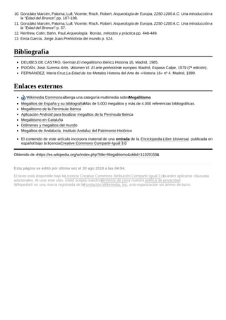 10. González Marcén, Paloma; Lull, Vicente; Risch, Robert. Arqueología de Europa, 2250-1200 A.C. Una introducción a
la "Edad del Bronce". pp. 107-108.
11. González Marcén, Paloma; Lull, Vicente; Risch, Robert. Arqueología de Europa, 2250-1200 A.C. Una introducción a
la "Edad del Bronce". p. 57.
12. Renfrew, Colin; Bahn, Paul.Arqueología. Teorías, métodos y práctica. pp. 448-449.
13. Eiroa García, Jorge Juan.Prehistoria del mundo. p. 524.
DELIBES DE CASTRO, Germán.El megalitismo ibérico. Historia 16, Madrid, 1985.
PIJOÁN, José.Summa Artis. Volumen VI. El arte prehistórico europeo. Madrid, Espasa Calpe, 1979 (7ª edición).
FERNÁNDEZ, María Cruz.La Edad de los Metales. Historia del Arte de «Historia 16» nº 4. Madrid, 1989.
Wikimedia Commonsalberga una categoría multimedia sobreMegalitismo.
Megalitos de España y su bibliografíaMás de 5.000 megalitos y más de 4.000 referencias bibliográficas.
Megalitismo de la Península Ibérica
Aplicación Android para localizar megalitos de la Península Ibérica
Megalitismo en Cataluña
Dólmenes y megalitos del mundo
Megalitos de Andalucía. Instituto Andaluz del Patrimonio Histórico
El contenido de este artículo incorpora material de una entrada de la Enciclopedia Libre Universal, publicada en
español bajo la licenciaCreative Commons Compartir-Igual 3.0.
Obtenido de «https://es.wikipedia.org/w/index.php?title=Megalitismo&oldid=110291591»
Esta página se editó por última vez el 30 ago 2018 a las 04:04.
El texto está disponible bajo laLicencia Creative Commons Atribución Compartir Igual 3.0; pueden aplicarse cláusulas
adicionales. Al usar este sitio, usted acepta nuestrostérminos de usoy nuestra política de privacidad.
Wikipedia® es una marca registrada de laFundación Wikimedia, Inc., una organización sin ánimo de lucro.
Bibliografía
Enlaces externos
 