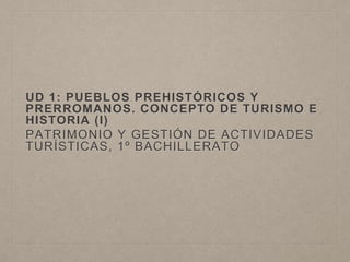 UD 1: PUEBLOS PREHISTÓRICOS Y
PRERROMANOS. CONCEPTO DE TURISMO E
HISTORIA (I)
PATRIMONIO Y GESTIÓN DE ACTIVIDADES
TURÍSTICAS, 1º BACHILLERATO
 