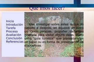 Que imos facer? Ides investigar sobre estes restos do pasado e despois, en equipos de catro ou cinco persoas, propoñer cadanseu itinerario para visitar algúns deles, como unha “guía turística” que presentaredes en papel ou en forma de presentación de diapositivas . Inicio 