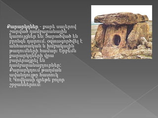 Քարարկղներ - քարե սալերով
 շարված դամբարանային
 կառույցներ ենֈ Տարածված են
 բրոնզե դարում, օգտագործվել է
 անհատական և խմբակային
 թաղումների համարֈ Երբեմն
 քարարկղների վրա
 բարձրացրել են
 դամբարանաբլուրներ:
 Քարարկղում թաղման
 ավանդույթը հատուկ
 է Կովկասի գրեթե բոլոր
 շրջաններումֈ
 