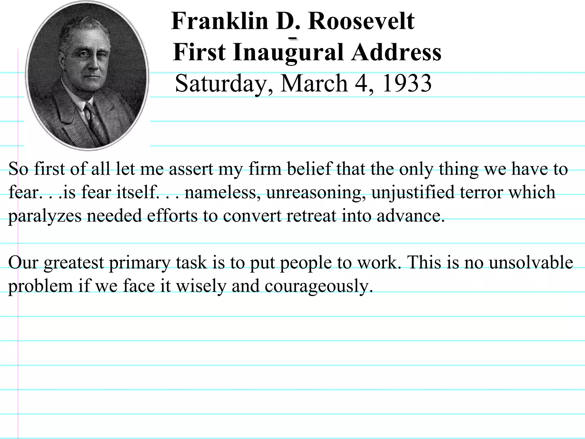 Franklin D. Roosevelt  First Inaugural Address Saturday, March 4, 1933  So first of all let me assert my firm belief that the only thing we have to fear. . .is fear itself. . . nameless, unreasoning, unjustified terror which paralyzes needed efforts to convert retreat into advance. Our greatest primary task is to put people to work. This is no unsolvable problem if we face it wisely and courageously.                              