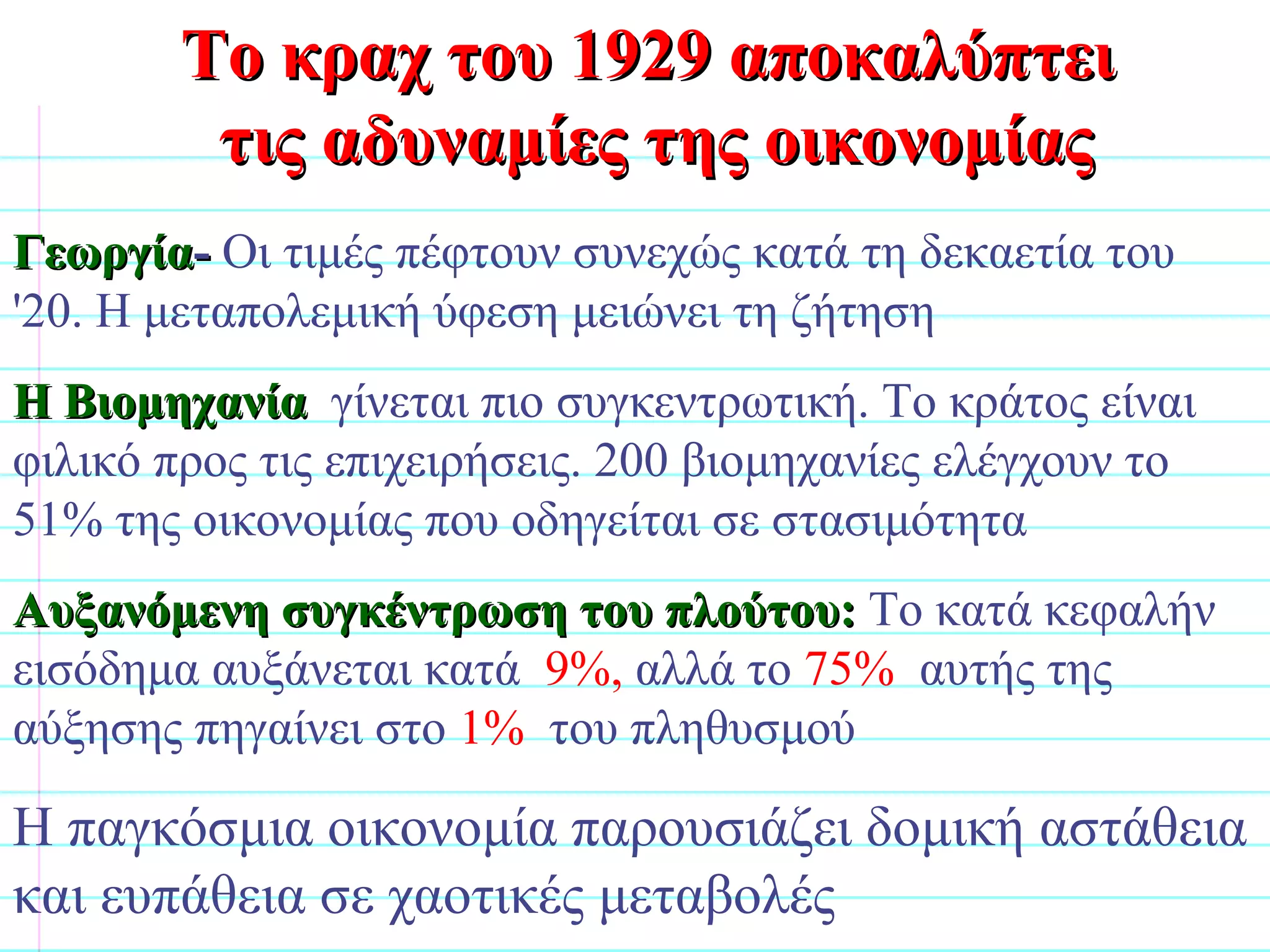 Γεωργία -  Οι τιμές πέφτουν συνεχώς κατά τη δεκαετία του '20. Η μεταπολεμική ύφεση μειώνει τη ζήτηση Η Βιομηχανία  γίνεται πιο συγκεντρωτική. Το κράτος είναι φιλικό προς τις επιχειρήσεις. 200 βιομηχανίες ελέγχουν το 51% της οικονομίας που οδηγείται σε στασιμότητα  Αυξανόμενη συγκέντρωση του πλούτου:   Το κατά κεφαλήν εισόδημα αυξάνεται κατά  9%,  αλλά το  75%   αυτής της αύξησης πηγαίνει στο  1%   του πληθυσμού Η παγκόσμια οικονομία παρουσιάζει δομική αστάθεια και ευπάθεια σε χαοτικές μεταβολές Το κραχ του 1929 αποκαλύπτει  τις αδυναμίες της οικονομίας                              