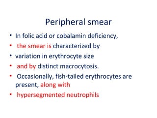 Peripheral smear
• In folic acid or cobalamin deficiency,
• the smear is characterized by
• variation in erythrocyte size
• and by distinct macrocytosis.
• Occasionally, fish-tailed erythrocytes are
present, along with
• hypersegmented neutrophils
 