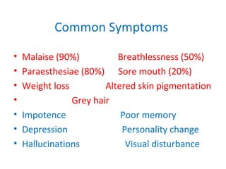 Common Symptoms
• Malaise (90%) Breathlessness (50%)
• Paraesthesiae (80%) Sore mouth (20%)
• Weight loss Altered skin pigmentation
• Grey hair
• Impotence Poor memory
• Depression Personality change
• Hallucinations Visual disturbance
 