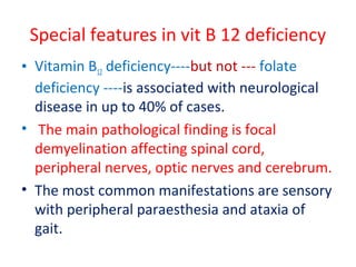 Special features in vit B 12 deficiency
• Vitamin B12 deficiency----but not --- folate
deficiency ----is associated with neurological
disease in up to 40% of cases.
• The main pathological finding is focal
demyelination affecting spinal cord,
peripheral nerves, optic nerves and cerebrum.
• The most common manifestations are sensory
with peripheral paraesthesia and ataxia of
gait.
 