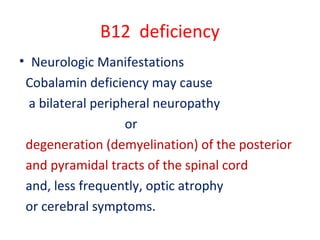 B12 deficiency
• Neurologic Manifestations
Cobalamin deficiency may cause
a bilateral peripheral neuropathy
or
degeneration (demyelination) of the posterior
and pyramidal tracts of the spinal cord
and, less frequently, optic atrophy
or cerebral symptoms.
 