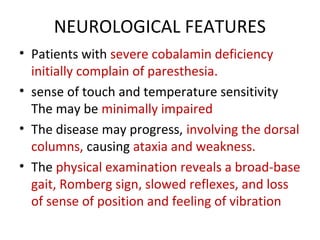 NEUROLOGICAL FEATURES
• Patients with severe cobalamin deficiency
initially complain of paresthesia.
• sense of touch and temperature sensitivity
The may be minimally impaired
• The disease may progress, involving the dorsal
columns, causing ataxia and weakness.
• The physical examination reveals a broad-base
gait, Romberg sign, slowed reflexes, and loss
of sense of position and feeling of vibration
 