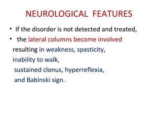 NEUROLOGICAL FEATURES
• If the disorder is not detected and treated,
• the lateral columns become involved
resulting in weakness, spasticity,
inability to walk,
sustained clonus, hyperreflexia,
and Babinski sign.
 