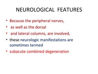 NEUROLOGICAL FEATURES
• Because the peripheral nerves,
• as well as the dorsal
• and lateral columns, are involved,
• these neurologic manifestations are
sometimes termed
• subacute combined degeneration
 