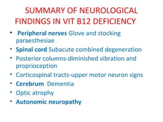SUMMARY OF NEUROLOGICAL
FINDINGS IN VIT B12 DEFICIENCY
• Peripheral nerves Glove and stocking
paraesthesiae
• Spinal cord Subacute combined degeneration
• Posterior columns-diminished vibration and
proprioception
• Corticospinal tracts-upper motor neuron signs
• Cerebrum Dementia
• Optic atrophy
• Autonomic neuropathy
 
