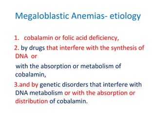 Megaloblastic Anemias- etiology
1. cobalamin or folic acid deficiency,
2. by drugs that interfere with the synthesis of
DNA or
with the absorption or metabolism of
cobalamin,
3.and by genetic disorders that interfere with
DNA metabolism or with the absorption or
distribution of cobalamin.
 