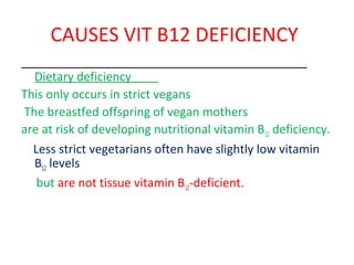 CAUSES VIT B12 DEFICIENCY
Dietary deficiency
This only occurs in strict vegans
The breastfed offspring of vegan mothers
are at risk of developing nutritional vitamin B12 deficiency.
Less strict vegetarians often have slightly low vitamin
B12 levels
but are not tissue vitamin B12-deficient.
 