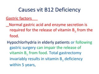 Causes vit B12 Deficiency
Gastric factors
Normal gastric acid and enzyme secretion is
required for the release of vitamin B12 from the
food.
Hypochlorhydria in elderly patients or following
gastric surgery can impair the release of
vitamin B12 from food. Total gastrectomy
invariably results in vitamin B12 deficiency
within 5 years,
 