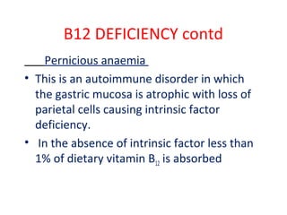 B12 DEFICIENCY contd
Pernicious anaemia
• This is an autoimmune disorder in which
the gastric mucosa is atrophic with loss of
parietal cells causing intrinsic factor
deficiency.
• In the absence of intrinsic factor less than
1% of dietary vitamin B12 is absorbed
 