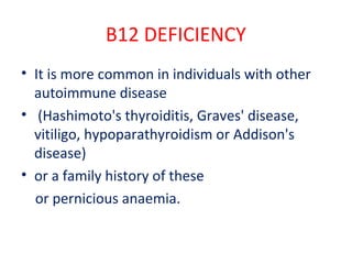 B12 DEFICIENCY
• It is more common in individuals with other
autoimmune disease
• (Hashimoto's thyroiditis, Graves' disease,
vitiligo, hypoparathyroidism or Addison's
disease)
• or a family history of these
or pernicious anaemia.
 