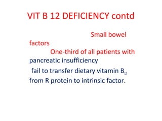 VIT B 12 DEFICIENCY contd
Small bowel
factors
One-third of all patients with
pancreatic insufficiency
fail to transfer dietary vitamin B12
from R protein to intrinsic factor.
 