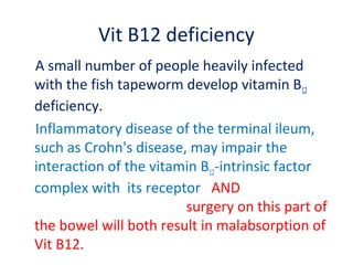 Vit B12 deficiency
A small number of people heavily infected
with the fish tapeworm develop vitamin B12
deficiency.
Inflammatory disease of the terminal ileum,
such as Crohn's disease, may impair the
interaction of the vitamin B12-intrinsic factor
complex with its receptor AND
surgery on this part of
the bowel will both result in malabsorption of
Vit B12.
 