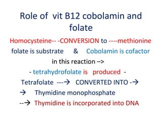 Role of vit B12 cobolamin and
folate
Homocysteine-- -CONVERSION to ----methionine
folate is substrate & Cobolamin is cofactor
in this reaction –>
- tetrahydrofolate is produced -
Tetrafolate --- CONVERTED INTO -
 Thymidine monophosphate
-- Thymidine is incorporated into DNA
 
