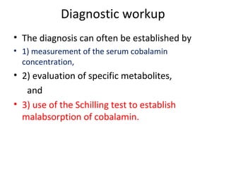 Diagnostic workup
• The diagnosis can often be established by
• 1) measurement of the serum cobalamin
concentration,
• 2) evaluation of specific metabolites,
and
• 3) use of the Schilling test to establish
malabsorption of cobalamin.
 