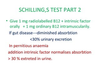 SCHILLING,S TEST PART 2
• Give 1 mg radiolabelled B12 + intrinsic factor
orally + 1 mg ordinary B12 intramuscularily.
If gut disease---diminished absorbtion
<30% urinary excretion
In pernitious anaemia
addition intrinsic factor normalises absorbtion
> 30 % extreted in urine.
 