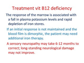 Treatment vit B12 deficiency
The response of the marrow is associated with
a fall in plasma potassium levels and rapid
depletion of iron stores.
If an initial response is not maintained and the
blood film is dimorphic, the patient may need
additional iron therapy.
A sensory neuropathy may take 6-12 months to
correct; long-standing neurological damage
may not improve.
 