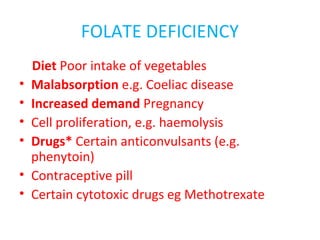 FOLATE DEFICIENCY
Diet Poor intake of vegetables
• Malabsorption e.g. Coeliac disease
• Increased demand Pregnancy
• Cell proliferation, e.g. haemolysis
• Drugs* Certain anticonvulsants (e.g.
phenytoin)
• Contraceptive pill
• Certain cytotoxic drugs eg Methotrexate
 