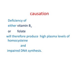 causation
Deficiency of
either vitamin B12
or folate
will therefore produce high plasma levels of
homocysteine
and
impaired DNA synthesis.
 