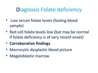 Diagnosis Folate deficiency
• Low serum folate levels (fasting blood
sample)
• Red cell folate levels low (but may be normal
if folate deficiency is of very recent onset)
• Corroborative findings
• Macrocytic dysplastic blood picture
• Megaloblastic marrow
 