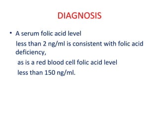 DIAGNOSIS
• A serum folic acid level
less than 2 ng/ml is consistent with folic acid
deficiency,
as is a red blood cell folic acid level
less than 150 ng/ml.
 