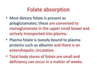 Folate absorption
• Most dietary folate is present as
polyglutamates; these are converted to
monoglutamate in the upper small bowel and
actively transported into plasma.
• Plasma folate is loosely bound to plasma
proteins such as albumin and there is an
enterohepatic circulation.
• Total body stores of folate are small and
deficiency can occur in a matter of weeks.
 