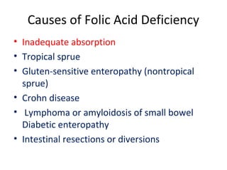 Causes of Folic Acid Deficiency
• Inadequate absorption
• Tropical sprue
• Gluten-sensitive enteropathy (nontropical
sprue)
• Crohn disease
• Lymphoma or amyloidosis of small bowel
Diabetic enteropathy
• Intestinal resections or diversions
 