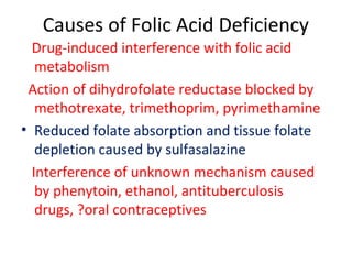 Causes of Folic Acid Deficiency
Drug-induced interference with folic acid
metabolism
Action of dihydrofolate reductase blocked by
methotrexate, trimethoprim, pyrimethamine
• Reduced folate absorption and tissue folate
depletion caused by sulfasalazine
Interference of unknown mechanism caused
by phenytoin, ethanol, antituberculosis
drugs, ?oral contraceptives
 