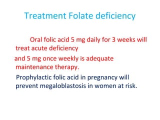 Treatment Folate deficiency
Oral folic acid 5 mg daily for 3 weeks will
treat acute deficiency
and 5 mg once weekly is adequate
maintenance therapy.
Prophylactic folic acid in pregnancy will
prevent megaloblastosis in women at risk.
 