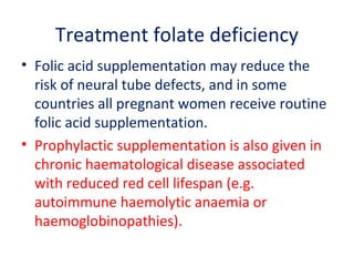 Treatment folate deficiency
• Folic acid supplementation may reduce the
risk of neural tube defects, and in some
countries all pregnant women receive routine
folic acid supplementation.
• Prophylactic supplementation is also given in
chronic haematological disease associated
with reduced red cell lifespan (e.g.
autoimmune haemolytic anaemia or
haemoglobinopathies).
 