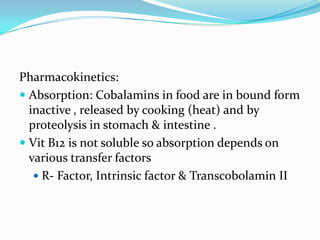 Pharmacokinetics:
 Absorption: Cobalamins in food are in bound form
inactive , released by cooking (heat) and by
proteolysis in stomach & intestine .
 Vit B12 is not soluble so absorption depends on
various transfer factors
 R- Factor, Intrinsic factor & Transcobolamin II
 