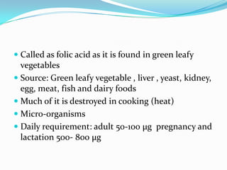  Called as folic acid as it is found in green leafy
vegetables
 Source: Green leafy vegetable , liver , yeast, kidney,
egg, meat, fish and dairy foods
 Much of it is destroyed in cooking (heat)
 Micro-organisms
 Daily requirement: adult 50-100 µg pregnancy and
lactation 500- 800 µg
 