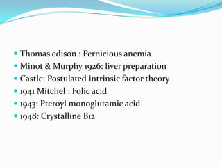 Thomas edison : Pernicious anemia
 Minot & Murphy 1926: liver preparation
 Castle: Postulated intrinsic factor theory
 1941 Mitchel : Folic acid
 1943: Pteroyl monoglutamic acid
 1948: Crystalline B12
 