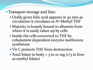  Transport storage and fate:
 Orally given folic acid appears in 30 min as
circulation it circulates as N5 Methyl THF
 Majority is loosely bound to albumin from
where it is easily taken up by cells
 Inside the cells converted to THF by
cobalamine dependent enzyme methionne
synthetase
 Vit C protects THF from destruction
 Total folate in body = 5 to 10 mg (1/3 in liver
as methyl folate)
 