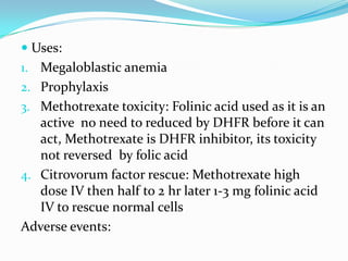  Uses:
1. Megaloblastic anemia
2. Prophylaxis
3. Methotrexate toxicity: Folinic acid used as it is an
active no need to reduced by DHFR before it can
act, Methotrexate is DHFR inhibitor, its toxicity
not reversed by folic acid
4. Citrovorum factor rescue: Methotrexate high
dose IV then half to 2 hr later 1-3 mg folinic acid
IV to rescue normal cells
Adverse events:
 