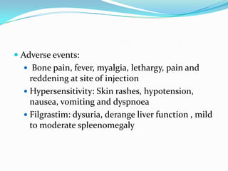  Adverse events:
 Bone pain, fever, myalgia, lethargy, pain and
reddening at site of injection
 Hypersensitivity: Skin rashes, hypotension,
nausea, vomiting and dyspnoea
 Filgrastim: dysuria, derange liver function , mild
to moderate spleenomegaly
 