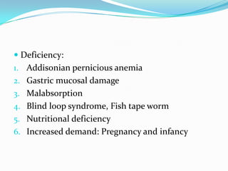  Deficiency:
1. Addisonian pernicious anemia
2. Gastric mucosal damage
3. Malabsorption
4. Blind loop syndrome, Fish tape worm
5. Nutritional deficiency
6. Increased demand: Pregnancy and infancy
 