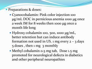  Preparations & doses:
 Cyanocobalamin: Pink color injection 100
µg/mL DOC in pernicious anemia 1000 µg once
a week IM for 8 weeks then 1000 µg once a
month life long
 Hydroxy cobalamin 100, 500, 1000 µg/mL,
better retention but can induce antibody
formation not used in US. 1 mg every 2 – 3 days
5 doses , then 1 mg 3 monthly
 Methyl cobalamin 0.5 mg tab, Dose 1.5 mg
promoted for neurological defects in diabetics
and other peripheral neuropathies
 