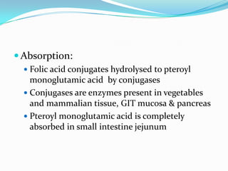  Absorption:
 Folic acid conjugates hydrolysed to pteroyl
monoglutamic acid by conjugases
 Conjugases are enzymes present in vegetables
and mammalian tissue, GIT mucosa & pancreas
 Pteroyl monoglutamic acid is completely
absorbed in small intestine jejunum
 