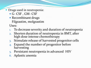  Drugs used in neutropenia:
 G- CSF , GM- CSF
 Recombinant drugs
Filgrastim, molgrastim
Uses:
1. To decrease severity and duration of neutropenia
2. Shorten duration of neutropenia in BMT, after
high dose intense chemotherapy
3. Stimulate release of harvested progenitor cells
4. Expand the number of progenitor before
harvesting
5. Persistant neutropenia in advanced HIV
6. Aplastic anemia
 