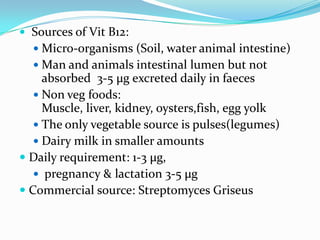  Sources of Vit B12:
   Micro-organisms (Soil, water animal intestine)
   Man and animals intestinal lumen but not
     absorbed 3-5 µg excreted daily in faeces
    Non veg foods:
     Muscle, liver, kidney, oysters,fish, egg yolk
    The only vegetable source is pulses(legumes)
    Dairy milk in smaller amounts
 Daily requirement: 1-3 µg,
    pregnancy & lactation 3-5 µg
 Commercial source: Streptomyces Griseus
 