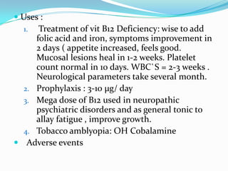  Uses :
  1. Treatment of vit B12 Deficiency: wise to add
     folic acid and iron, symptoms improvement in
     2 days ( appetite increased, feels good.
     Mucosal lesions heal in 1-2 weeks. Platelet
     count normal in 10 days. WBC`S = 2-3 weeks .
     Neurological parameters take several month.
  2. Prophylaxis : 3-10 µg/ day
  3. Mega dose of B12 used in neuropathic
     psychiatric disorders and as general tonic to
     allay fatigue , improve growth.
  4. Tobacco amblyopia: OH Cobalamine
 Adverse events
 