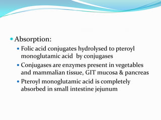  Absorption:
   Folic acid conjugates hydrolysed to pteroyl
    monoglutamic acid by conjugases
   Conjugases are enzymes present in vegetables
    and mammalian tissue, GIT mucosa & pancreas
   Pteroyl monoglutamic acid is completely
    absorbed in small intestine jejunum
 