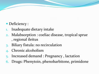  Deficiency :
1. Inadequate dietary intake
2. Malabsorption : coeliac disease, tropical sprue
   , regional ileitus
3. Biliary fistula: no recirculation
4. Chronic alcoholism
5. Increased demand : Pregnancy , lactation
6. Drugs: Phenytoin, phenobarbitone, primidone
 