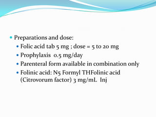  Preparations and dose:
   Folic acid tab 5 mg ; dose = 5 to 20 mg
   Prophylaxis 0.5 mg/day
   Parenteral form available in combination only
   Folinic acid: N5 Formyl THFolinic acid
    (Citrovorum factor) 3 mg/mL Inj
 